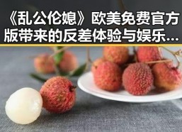 《乱公伦媳》欧美免费官方版带来的反差体验与娱乐圈线索解读