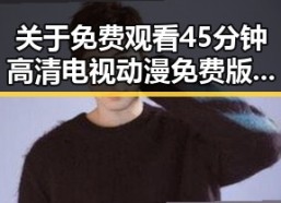 关于 免费观看45分钟高清电视动漫免费版下载 的最新动态与分析