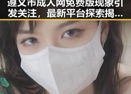 遵义市成人网免费版现象引发关注，最新平台探索揭示趋势