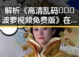 解析《高清乱码🔞❌♋波萝视频免费版》在漯河市的现象与影响
