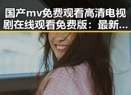国产mv免费观看高清电视剧在线观看免费版：最新在线观看体验解析
