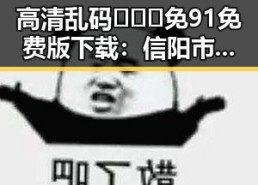 高清乱码🔞❌♋免91免费版下载：信阳市最新资源指南