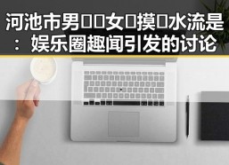 河池市男🍌❌女🍑摸🐻水流是：娱乐圈趣闻引发的讨论