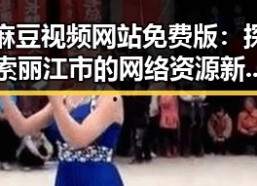 麻豆视频网站免费版：探索丽江市的网络资源新趋势