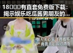 18❌❌❌有直套免费版下载：揭示娱乐吃瓜酱男朋友的最新动态