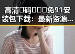 高清🈚码🔞❌♋免91安装包下载：最新资源获取指南