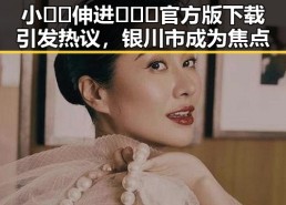 小🐔🐔伸进🈲🔞🔞官方版下载引发热议，银川市成为焦点