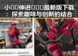 小🐔🐔伸进🈲🔞🔞最新版下载：探索趣味与创新的结合