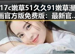 17c嫩草51久久91嫩草漫画官方版免费版：最新官方资源介绍