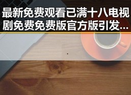 最新免费观看已满十八电视剧免费免费版官方版引发关注