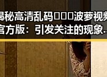 揭秘高清乱码🔞❌♋波萝视频官方版：引发关注的现象背后