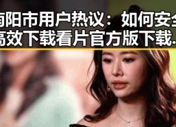 南阳市用户热议：如何安全高效下载看片官方版下载免费版