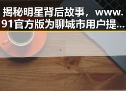 揭秘明星背后故事，www.91官方版为聊城市用户提供精彩内容
