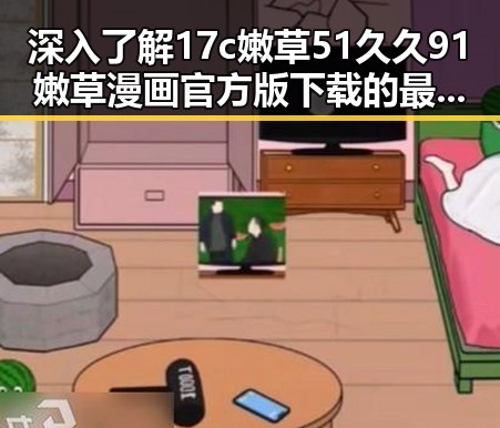 深入了解17c嫩草51久久91嫩草漫画官方版下载的最新动态