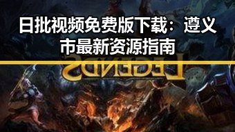 日批视频免费版下载：遵义市最新资源指南