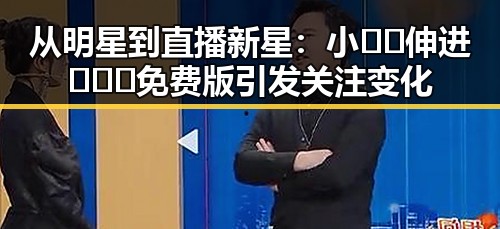 从明星到直播新星：小🐔🐔伸进🈲🔞🔞免费版引发关注变化