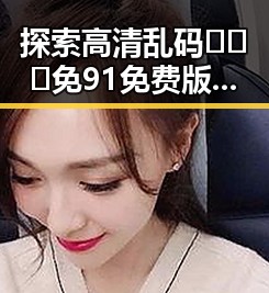 探索高清乱码🔞❌♋免91免费版：新体验的网络世界