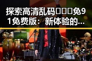探索高清乱码🔞❌♋免91免费版：新体验的网络世界