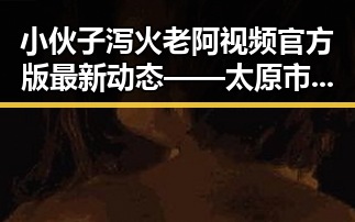 小伙子泻火老阿视频官方版最新动态——太原市用户关注焦点