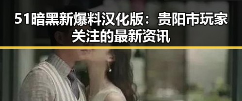 51暗黑新爆料汉化版：贵阳市玩家关注的最新资讯