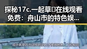 探秘17c.一起草🌿在线观看免费：舟山市的特色娱乐体验