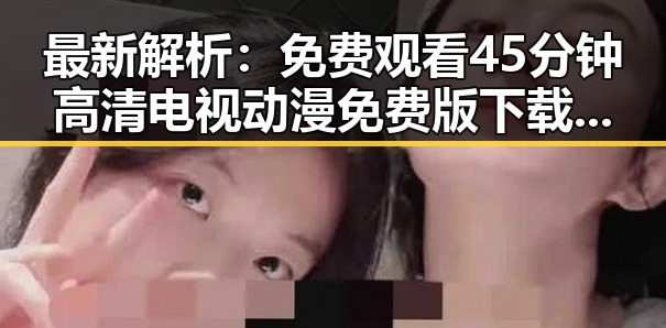 最新解析： 免费观看45分钟高清电视动漫免费版下载现状与趋势