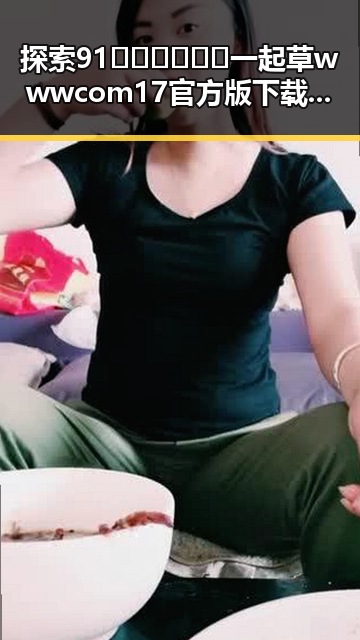 探索91🍆🍑🔞❌❌❌一起草wwwcom17官方版下载的最新动态