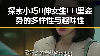 探索小巧🐥伸女生🍑🍑里姿势的多样性与趣味性