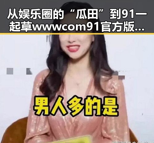 从娱乐圈的“瓜田”到91 一起草wwwcom91官方版：全新体验的反差之旅