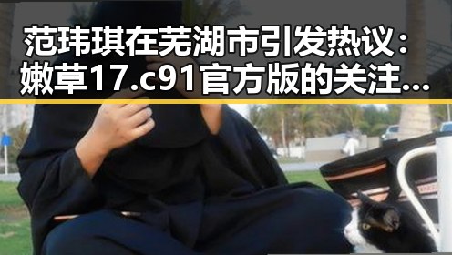 范玮琪在芜湖市引发热议：嫩草17.c 91官方版的关注焦点