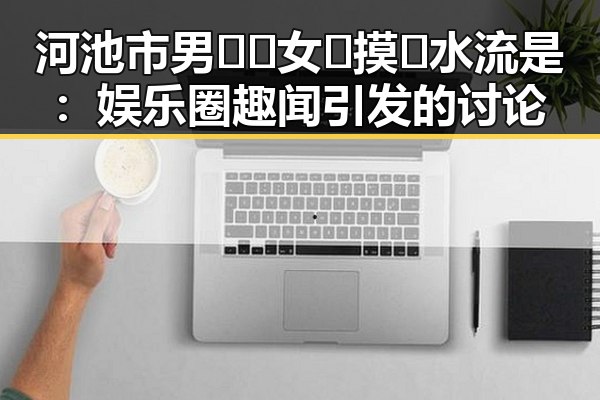 河池市男🍌❌女🍑摸🐻水流是：娱乐圈趣闻引发的讨论