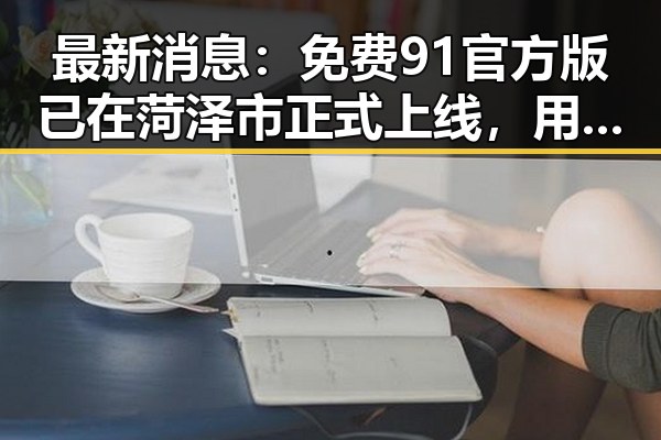 最新消息：免费91官方版已在菏泽市正式上线，用户体验显著提升