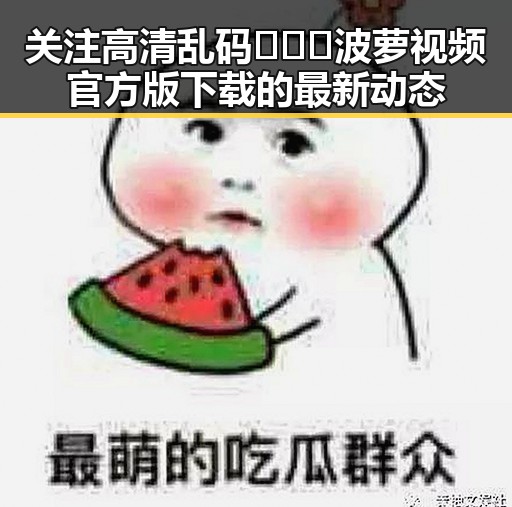 关注高清乱码🔞❌♋波萝视频官方版下载的最新动态