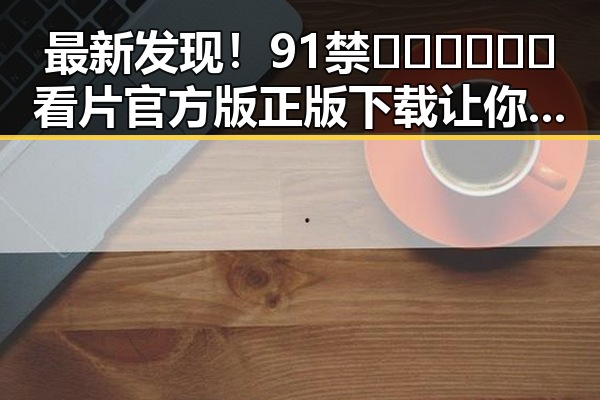 最新发现！91禁🍆🍑🔞❌❌❌看片官方版正版下载让你轻松畅享娱乐体验