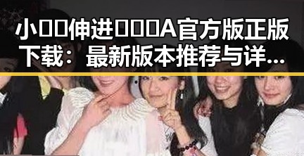 小🐔🐔伸进🈲🔞🔞A官方版正版下载：最新版本推荐与详细介绍