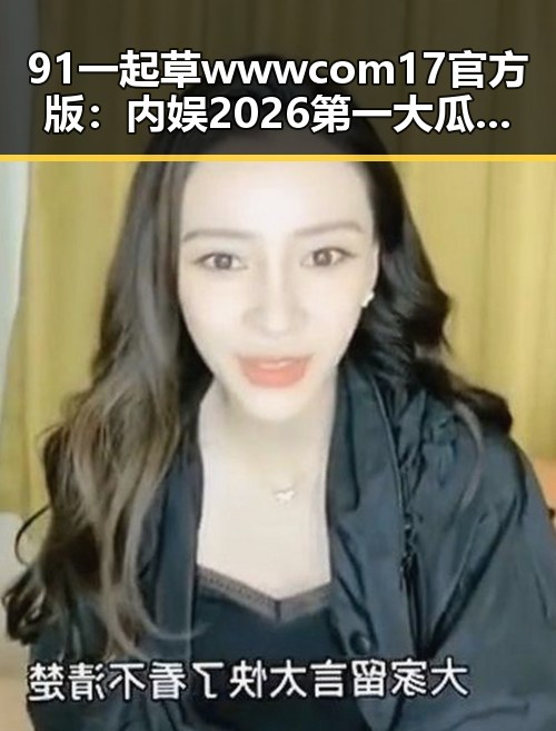 91 一起草wwwcom17官方版：内娱2026第一大瓜时间线回顾