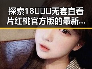 探索18❌❌❌无套直看片红桃官方版的最新动态与平台选择