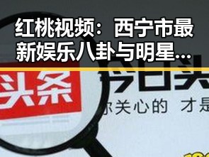 红桃视频：西宁市最新娱乐八卦与明星趣事揭秘