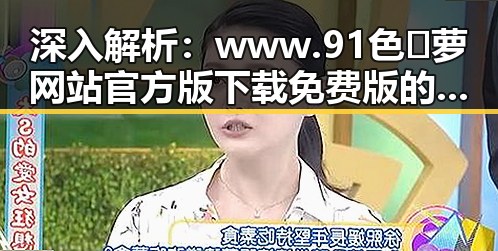 深入解析：www.91色😍萝网站官方版下载免费版的现状与争议