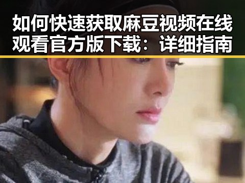 如何快速获取麻豆视频在线观看官方版下载：详细指南