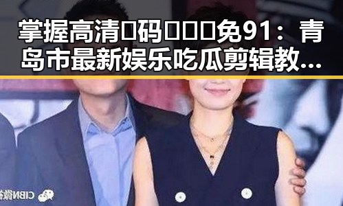 掌握高清🈚码🔞❌♋免91：青岛市最新娱乐吃瓜剪辑教程详解