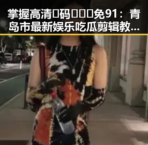 掌握高清🈚码🔞❌♋免91：青岛市最新娱乐吃瓜剪辑教程详解