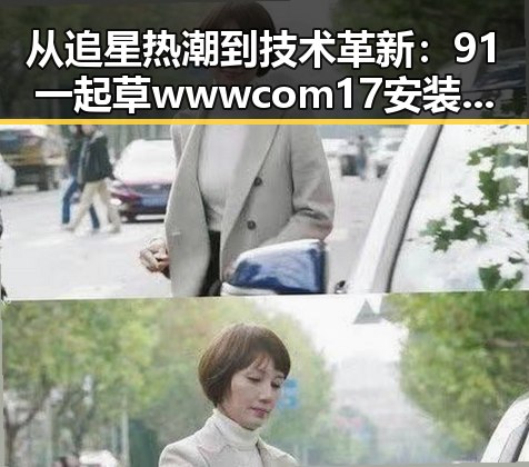 从追星热潮到技术革新：91 一起草wwwcom17安装包下载的变化与影响