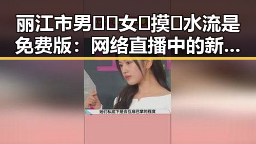 丽江市男🍌❌女🍑摸🐻水流是免费版：网络直播中的新现象探讨