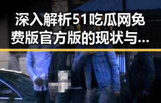 深入解析51吃瓜网免费版官方版的现状与发展趋势