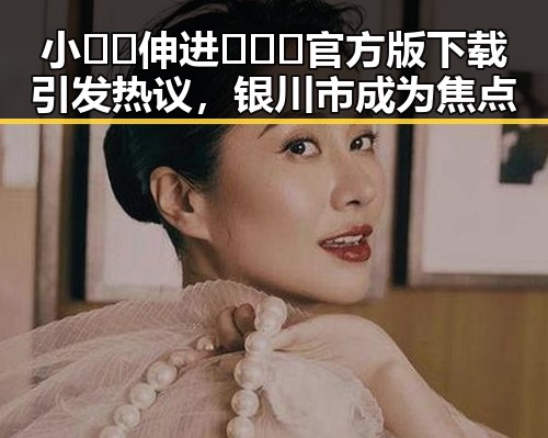小🐔🐔伸进🈲🔞🔞官方版下载引发热议,银川市成为焦点