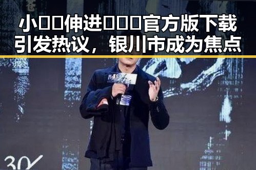 小🐔🐔伸进🈲🔞🔞官方版下载引发热议,银川市成为焦点