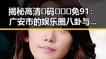 揭秘高清🈚码🔞❌♋免91:广安市的娱乐圈八卦与信息获取