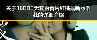 关于18❌❌❌无套直看片红桃最新版下载的详细介绍