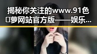 揭秘你关注的www.91色😍萝网站官方版——娱乐圈的时间线回顾